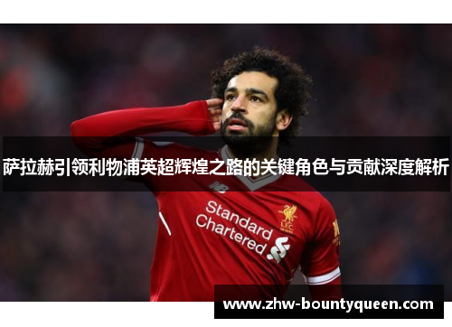 萨拉赫引领利物浦英超辉煌之路的关键角色与贡献深度解析