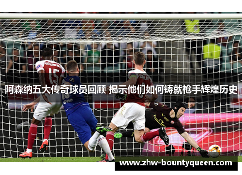 阿森纳五大传奇球员回顾 揭示他们如何铸就枪手辉煌历史