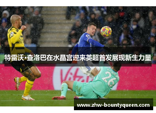 特雷沃·查洛巴在水晶宫迎来英超首发展现新生力量