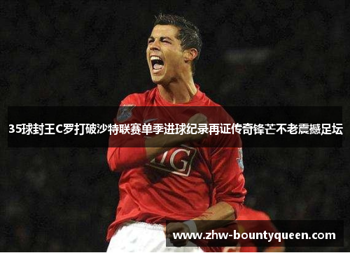35球封王C罗打破沙特联赛单季进球纪录再证传奇锋芒不老震撼足坛
