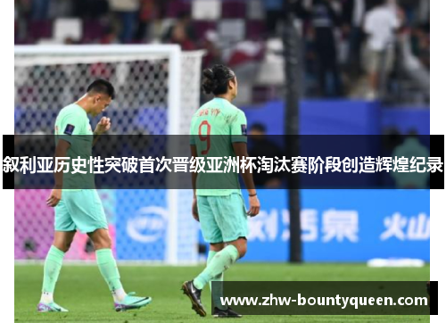 叙利亚历史性突破首次晋级亚洲杯淘汰赛阶段创造辉煌纪录