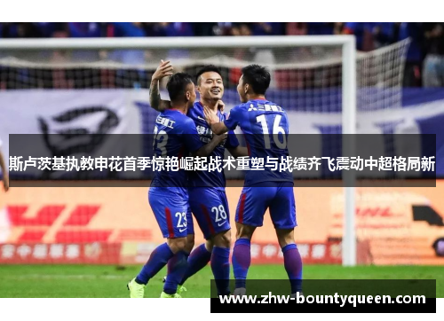 斯卢茨基执教申花首季惊艳崛起战术重塑与战绩齐飞震动中超格局新