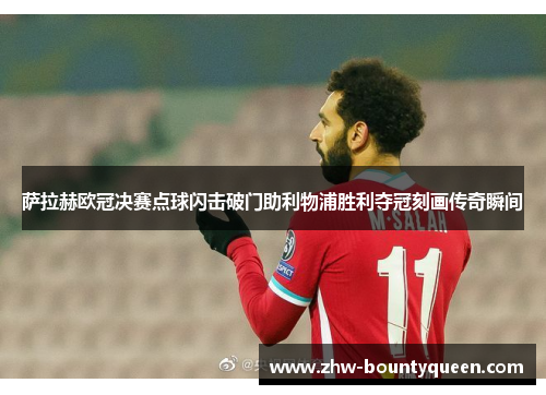 萨拉赫欧冠决赛点球闪击破门助利物浦胜利夺冠刻画传奇瞬间